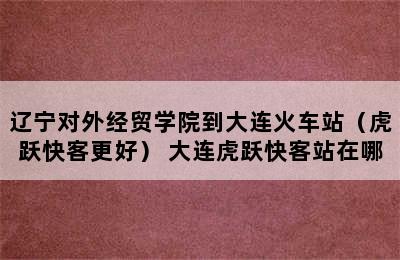 辽宁对外经贸学院到大连火车站（虎跃快客更好） 大连虎跃快客站在哪